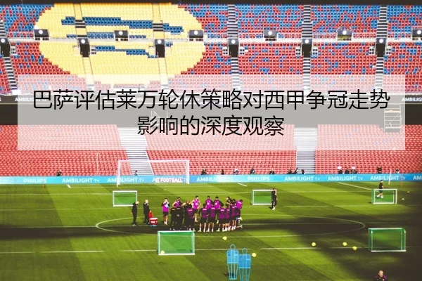 巴萨评估莱万轮休策略对西甲争冠走势影响的深度观察
