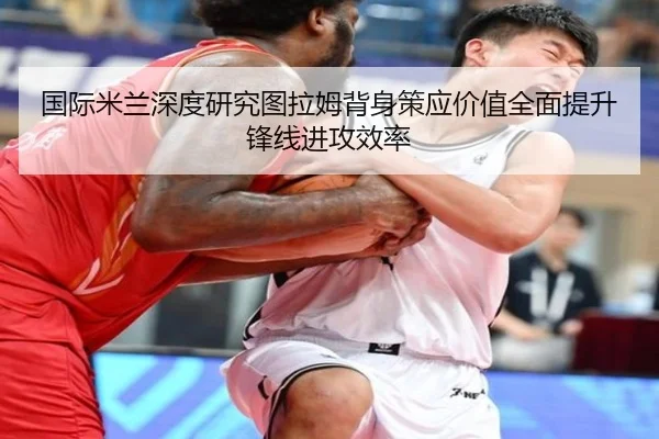 国际米兰深度研究图拉姆背身策应价值全面提升锋线进攻效率