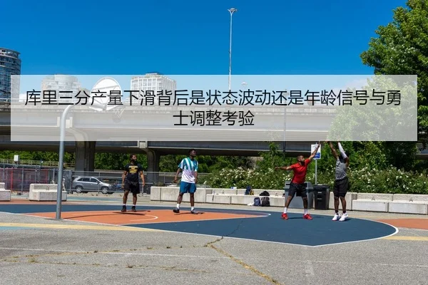 库里三分产量下滑背后是状态波动还是年龄信号与勇士调整考验