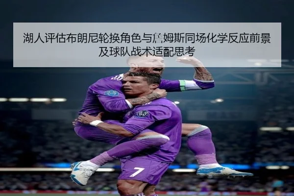 湖人评估布朗尼轮换角色与詹姆斯同场化学反应前景及球队战术适配思考