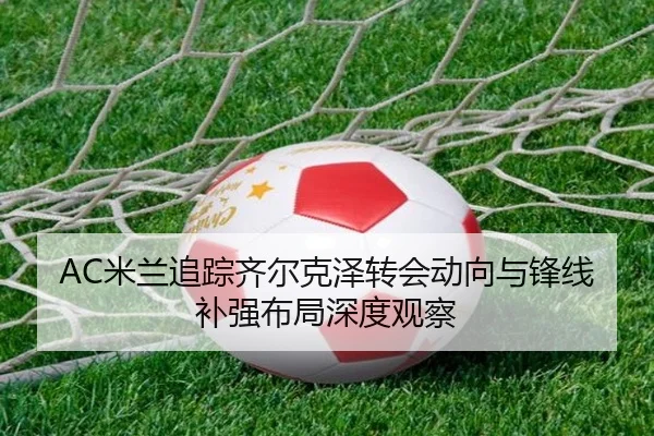 AC米兰追踪齐尔克泽转会动向与锋线补强布局深度观察