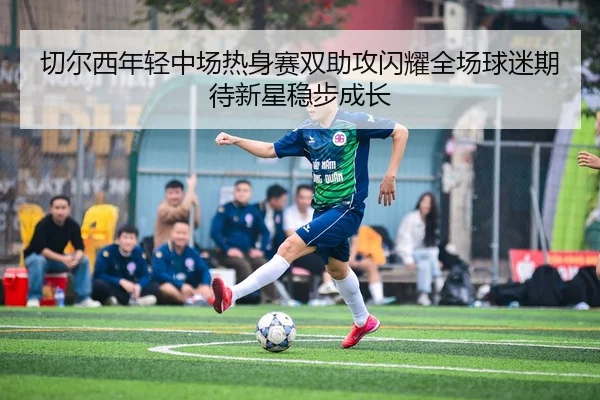 切尔西年轻中场热身赛双助攻闪耀全场球迷期待新星稳步成长